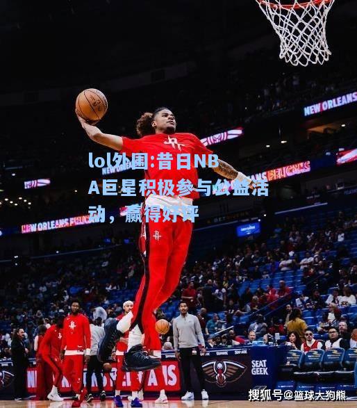 lol外围:昔日NBA巨星积极参与公益活动，赢得好评