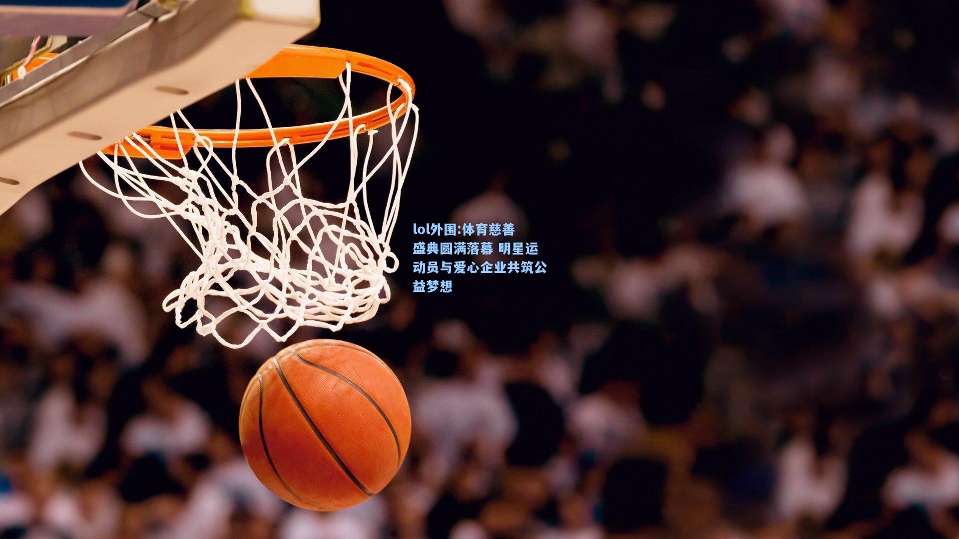 lol外围:体育慈善盛典圆满落幕 明星运动员与爱心企业共筑公益梦想