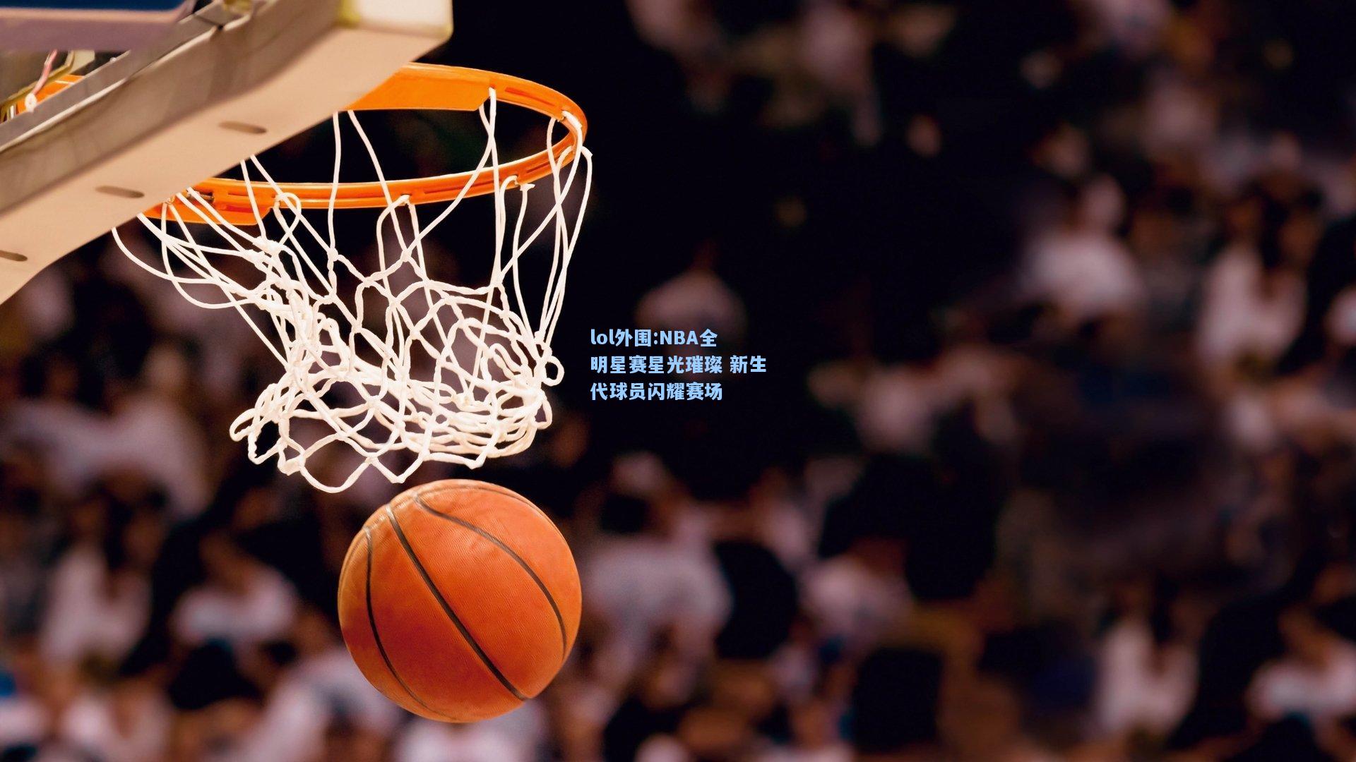 lol外围:NBA全明星赛星光璀璨 新生代球员闪耀赛场